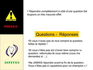 • Répondre complètement à côté d’une question fait
toujours un très mauvais effet

PIEGES

Questions - Réponses
•Si vous n’avez pas du tout compris la question,
faîtes la répéter !
•Si vous n’êtes pas sûr d’avoir bien compris l a
question, reformulez-là vous même (vous me
demandez si …)

ASTUCES

•Ne JAMAIS répondre avant la fin de la question.
Vous n’êtes pas à «questions pour un champion » !

 
