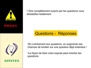 • Etre complètement surpris par les questions vous
déstabilise totalement

PIEGES

Questions - Réponses
•En s’entrainant aux questions, on augmente ses
chances de tomber sur une question déjà entendue !
•La façon de faire votre exposé peut orienter les
questions.

ASTUCES

 