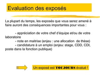 Evaluation des exposés
La plupart du temps, les exposés que vous serez amené à
faire auront des conséquences importantes pour vous :
- appréciation de votre chef d’équipe et/ou de votre
laboratoire
- note en maitrise (enjeu : une allocation de thèse)
- candidature à un emploi (enjeu: stage, CDD, CDI,
poste dans la fonction publique)

Un exposé est TOUJOURS évalué !

 
