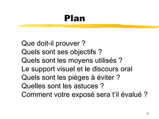 Plan
Que doit-il prouver ?
Quels sont ses objectifs ?
Quels sont les moyens utilisés ?
Le support visuel et le discours oral
Quels sont les pièges à éviter ?
Quelles sont les astuces ?
Comment votre exposé sera t’il évalué ?
6

 