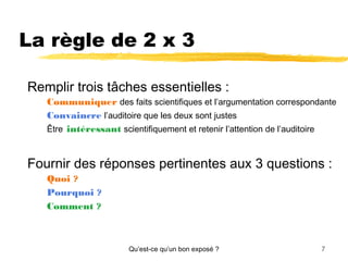 La règle de 2 x 3
Remplir trois tâches essentielles :
Communiquer des faits scientifiques et l’argumentation correspondante
Convaincre l’auditoire que les deux sont justes
Être intéressant scientifiquement et retenir l’attention de l’auditoire

Fournir des réponses pertinentes aux 3 questions :
Quoi ?
Pourquoi ?
Comment ?

Qu’est-ce qu’un bon exposé ?

7

 