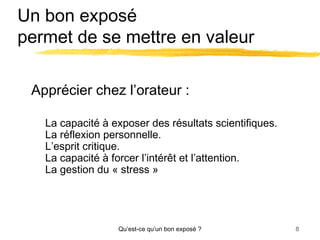 Un bon exposé
permet de se mettre en valeur
Apprécier chez l’orateur :
La capacité à exposer des résultats scientifiques.
La réflexion personnelle.
L’esprit critique.
La capacité à forcer l’intérêt et l’attention.
La gestion du « stress »

Qu’est-ce qu’un bon exposé ?

8

 