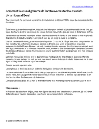 www.rociomunoz.wordpress.com
© 2013 Rocío Muñoz Zárate
Comment faire un digramme de Pareto avec les tableaux croisés
dynamiques d’Excel
Tout récemment, j’ai commencé une analyse de résolution de problèmes PDCA à cause du niveau des plaintes
des clients.
Étant donné que la méthodologie PDCA requiert une description concrète du problème basée sur des faits, j’ai
passé des heures à entrer les données des douze derniers mois, c’est-à-dire, de lignes et de lignes de chiffres.
J’avais besoin de données historiques afin de créer le diagramme de Pareto et faire dresser la liste de priorités
de problèmes à résoudre, les plus récurrents et ceux qui ont couté le plus à la compagnie.
Une fois cette étape franchie, je me trouve dans la partie « C » du PDCA, l’étape de suivi du comportement de
mon indicateur de performance (niveau de plaintes en $/mois) pour savoir si les solutions proposées
auparavant ont été efficaces. Et pour y parvenir, je dois entrer des nouveaux donnés chaque semaine et, ainsi,
tenir à jour mon Pareto et la charte de l’indicateur. Alors, la façon la plus facile et la plus rapide est l’utilisation
des tableaux et tableaux croisés dynamiques pour assurer que l’information que je partage avec mes collègues
reste fidèle.
Comment l’analyse de données avec le diagramme de Pareto peut-elle être utilisée en plusieurs différents
contextes, je veux partager cet outil qui peut vous aider à sauver du temps et à éviter des erreurs, car la mise
à jour du diagramme se fait de façon automatique.
J’espère que cela vous sera utile.
L’exemple que je donne est avec un problème d’analyse de temps d’arrêt de machine.
L’automatisation des tâches et bien utile et c’est pour ça qu’on va transformer en premier une série de donnés
en une Table. Cela vous permet d’entrer des nouveaux donnés en traînant la dernière ligne de la table et en
plus la mise à jour du diagramme est plus rapide.
Le logiciel utilisé est Excel 2013, mais la méthode marche de la même façon dans les versions 2007 et 2010.
Mise en garde :
Je m’excuse des dessins en anglais, mais mon logiciel est activé dans cette langue. Cependant, j’ai fait l’effort
de faire les aides visuelles claires et de vous fournir les noms équivalents en français.
 