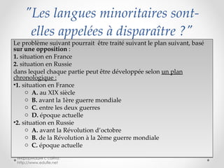 "Les langues minoritaires sont-elles appelées à disparaître ?" Le problème suivant pourrait  être traité suivant le plan suivant, basé  sur une opposition  : 1.  situation en France 2.  situation en Russie dans lequel chaque partie peut être développée selon  un plan chronologique : 1.  situation en France A.  au XIX siècle B.  avant la 1ère guerre mondiale C.  entre les deux guerres D.  époque actuelle 2.  situation en Russie A.  avant la Révolution d’octobre B.  de la Révolution à la 2ème guerre mondiale C.  époque actuelle информация с сайта: http://www.edufle.net 