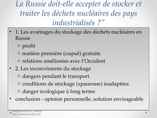 La Russie doit-elle accepter de stocker et traiter les déchets nucléaires des pays industrialisés ?" 1. Les avantages du stockage des déchets nucléaires en Russie profit matière première ( сырьё)  gratuite relations améliorées avec l’Occident 2. Les inconvénients du stockage dangers pendant le transport conditions de stockage  (хранение)  inadaptées danger écologique à long terme conclusion - opinion personnelle, solution envisageable информация с сайта: http://www.edufle.net 