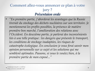 Comment allez-vous annoncer ce plan à votre jury ? Présentaion orale "En première partie, j’aborderai les avantages que la Russie tirerait du stockage des déchets nucléaires sur son territoire. Je mentionnerai les profits possibles, la présence de matière première bon marché, l’amélioration des relations avec l’Occident. En deuxième partie, je parlerai des inconvénients liés à une telle pratique : les dangers que présente le transport, les conditions de stockage inadaptées, les risques de catastrophe écologique. En conclusion je vous ferai savoir mon opinion personnelle sur ce sujet et les solutions qui me semblent optimales. Passons, si vous le voulez bien, à la première partie de mon exposé..." информация с сайта: http://www.edufle.net 
