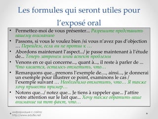 Les formules qui seront utiles pour l’exposé   oral Permettez-moi de vous présenter...  Разрешите представить вашему вниманию Passons, si vous le voulez bien /si vous n’avez pas d’objection  …  Перейдем, если вы не против к … Abordons maintenant l’aspect.../ je passe maintenant à l’étude de...  Теперь затронем иной аспект проблемы Venons en ce qui concerne..., quant à..., il reste à parler de ...  Что касается, осталось отметить, что… Remarquons que...prenons l’exemple de...., ainsi..., je donnerai un exemple pour illustrer ce point, examinons le cas / l’exemple suivant  …  Необходимо отметить, что… Я также хочу привести пример… Notons que.../ notez que... Je tiens à rappeler que... J’attire votre attention sur le fait que...   Хочу также обратить ваше внимание на тот факт, что… информация с сайта: http://www.edufle.net 