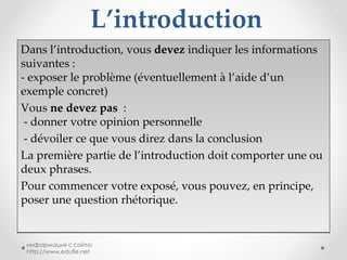 L’introduction Dans l’introduction, vous  devez  indiquer les informations suivantes :  - exposer le problème (éventuellement à l’aide d’un exemple concret)  Vous  ne devez pas   :  - donner votre opinion personnelle  - dévoiler ce que vous direz dans la conclusion La première partie de l’introduction doit comporter une ou deux phrases.  Pour commencer votre exposé, vous pouvez, en principe, poser une question rhétorique.  информация с сайта: http://www.edufle.net 