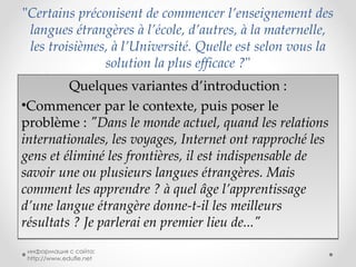 " Certains préconisent de commencer l’enseignement des langues étrangères à l’école, d’autres, à la maternelle, les troisièmes, à l’Université. Quelle est selon vous la solution la plus efficace ? " Quelques variantes d’introduction : Commencer par le contexte, puis poser le problème :  "Dans le monde actuel, quand les relations internationales, les voyages, Internet ont rapproché les gens et éliminé les frontières, il est indispensable de savoir une ou plusieurs langues étrangères. Mais comment les apprendre ? à quel âge l’apprentissage d’une langue étrangère donne-t-il les meilleurs résultats ? Je parlerai en premier lieu de..." информация с сайта: http://www.edufle.net 