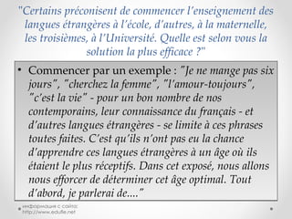 " Certains préconisent de commencer l’enseignement des langues étrangères à l’école, d’autres, à la maternelle, les troisièmes, à l’Université. Quelle est selon vous la solution la plus efficace ? " Commencer par un exemple :  "Je ne mange pas six jours", "cherchez la femme", "l’amour-toujours", "c’est la vie" - pour un bon nombre de nos contemporains, leur connaissance du français - et d’autres langues étrangères - se limite à ces phrases toutes faites. C’est qu’ils n’ont pas eu la chance d’apprendre ces langues étrangères à un âge où ils étaient le plus réceptifs. Dans cet exposé, nous allons nous efforcer de déterminer cet âge optimal. Tout d’abord, je parlerai de...." информация с сайта: http://www.edufle.net 