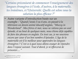 " Certains préconisent de commencer l’enseignement des langues étrangères à l’école, d’autres, à la maternelle, les troisièmes, à l’Université. Quelle est selon vous la solution la plus efficace ? " Autre variante d’introduction basée sur un exemple :  "Quand j’avais 3 ou 4 ans, on passait à la télévision un dessin animé éducatif anglais, "Muzzy in Wonderland". Mes frères et moi, nous ne rations pas un seul épisode, et au bout de quelques mois, nous étions déjà capables de faire des phrases en anglais. En tout cas, je me souviens encore par cœur d’un bon nombre d’épisodes. L’âge de la maternelle est-il le meilleur pour apprendre les langues étrangères ? C’est ce à quoi nous allons essayer de répondre dans l’exposé suivant. Tout d’abord, je m’efforcerai de présenter.... " информация с сайта: http://www.edufle.net 