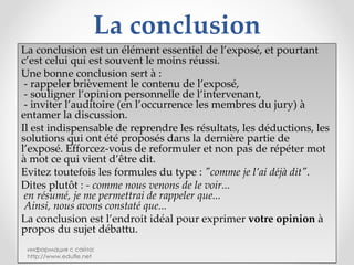 La conclusion La conclusion est un élément essentiel de l’exposé, et pourtant c’est celui qui est souvent le moins réussi. Une bonne conclusion sert à :   - rappeler brièvement le contenu de l’exposé,   - souligner l’opinion personnelle de l’intervenant,   - inviter l’auditoire (en l’occurrence les membres du jury) à entamer la discussion. Il est indispensable de reprendre les résultats, les déductions, les solutions qui ont été proposés dans la dernière partie de l’exposé. Efforcez-vous de reformuler et non pas de répéter mot à mot ce qui vient d’être dit. Evitez toutefois les formules du type :  "comme je l’ai déjà dit". Dites plutôt :  - comme nous venons de le voir...   en résumé, je me permettrai de rappeler que...   Ainsi, nous avons constaté que... La conclusion est l’endroit idéal pour exprimer  votre opinion  à propos du sujet débattu. информация с сайта: http://www.edufle.net 