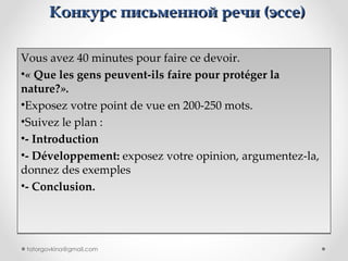 Конкурс письменной речи  ( эссе ) Vous avez 40 minutes pour faire ce devoir. «  Que les gens peuvent-ils faire pour protéger la nature? ». Exposez votre point de vue en 200-250 mots. Suivez le plan : - Introduction  - Développement:  exposez votre opinion, argumentez-la, donnez des exemples -  Conclusion . [email_address] 