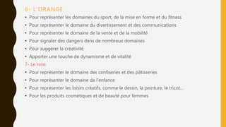 6- L’ORANGE
• Pour représenter les domaines du sport, de la mise en forme et du fitness
• Pour représenter le domaine du divertissement et des communications
• Pour représenter le domaine de la vente et de la mobilité
• Pour signaler des dangers dans de nombreux domaines
• Pour suggérer la créativité
• Apporter une touche de dynamisme et de vitalité
7- Le rose:
• Pour représenter le domaine des confiseries et des pâtisseries
• Pour représenter le domaine de l’enfance
• Pour représenter les loisirs créatifs, comme le dessin, la peinture, le tricot…
• Pour les produits cosmétiques et de beauté pour femmes
 