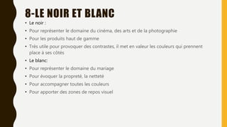 8-LE NOIR ET BLANC
• Le noir :
• Pour représenter le domaine du cinéma, des arts et de la photographie
• Pour les produits haut de gamme
• Très utile pour provoquer des contrastes, il met en valeur les couleurs qui prennent
place à ses côtés
• Le blanc:
• Pour représenter le domaine du mariage
• Pour évoquer la propreté, la netteté
• Pour accompagner toutes les couleurs
• Pour apporter des zones de repos visuel
 
