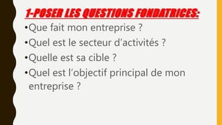 1-POSER LES QUESTIONS FONDATRICES:
•Que fait mon entreprise ?
•Quel est le secteur d’activités ?
•Quelle est sa cible ?
•Quel est l’objectif principal de mon
entreprise ?
 