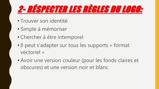 2- RÉSPECTER LES RÈGLES DU LOGO:
• Trouver son identité
• Simple à mémoriser
• Chercher à être intemporel
• Il peut s’adapter sur tous les supports « format
vectoriel »
• Avoir une version couleur (pour les fonds claires et
obscures) et une version noir et blanc
 