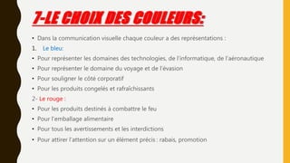7-LE CHOIX DES COULEURS:
• Dans la communication visuelle chaque couleur a des représentations :
1. Le bleu:
• Pour représenter les domaines des technologies, de l’informatique, de l’aéronautique
• Pour représenter le domaine du voyage et de l’évasion
• Pour souligner le côté corporatif
• Pour les produits congelés et rafraîchissants
2- Le rouge :
• Pour les produits destinés à combattre le feu
• Pour l’emballage alimentaire
• Pour tous les avertissements et les interdictions
• Pour attirer l’attention sur un élément précis : rabais, promotion
 