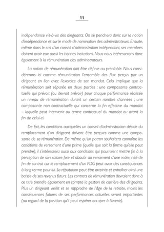 11



indépendance vis-à-vis des dirigeants. On se penchera donc sur la notion
d’indépendance et sur le mode de nomination des administrateurs. Ensuite,
même dans le cas d’un conseil d’administration indépendant, ses membres
doivent avoir eux aussi les bonnes incitations. Nous nous intéresserons donc
également à la rémunération des administrateurs.
     La notion de rémunération doit être définie au préalable. Nous consi-
dérerons ici comme rémunération l’ensemble des flux perçus par un
dirigeant en lien avec l’exercice de son mandat. Cela implique que la
rémunération soit séparée en deux parties  : une composante contrac-
tuelle qui prévoit (ou devrait prévoir) pour chaque performance réalisée
un niveau de rémunération durant un certain nombre d’années  ; une
composante non contractuelle qui concerne la fin effective du mandat
– laquelle peut intervenir au terme contractuel du mandat ou avant la
fin de celui-ci.
    De fait, les conditions auxquelles un conseil d’administration décide du
remplacement d’un dirigeant doivent être perçues comme une compo-
sante de sa rémunération. De même qu’un patron souhaitera connaître les
conditions de versement d’une prime (quelle que soit la forme qu’elle peut
prendre), il s’intéressera aussi aux conditions qui pourraient mettre fin à la
perception de son salaire fixe et aboutir au versement d’une indemnité de
fin de contrat car le remplacement d’un PDG peut avoir des conséquences
à long terme pour lui. Sa réputation peut être atteinte et entraîner ainsi une
baisse de ses revenus futurs. Les contrats de rémunération devraient donc à
ce titre prendre également en compte la gestion de carrière des dirigeants.
Plus un dirigeant vieillit et se rapproche de l’âge de la retraite, moins les
conséquences futures de ses performances actuelles seront importantes
(au regard de la position qu’il peut espérer occuper à l’avenir).
 