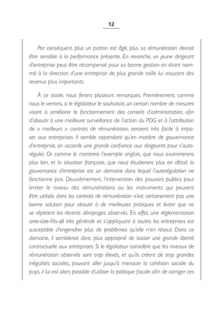 12



    Par conséquent, plus un patron est âgé, plus sa rémunération devrait
être sensible à la performance présente. En revanche, un jeune dirigeant
d’entreprise peut être récompensé pour sa bonne gestion en étant nom-
mé à la direction d’une entreprise de plus grande taille lui assurant des
revenus plus importants.

    À ce stade, nous ferons plusieurs remarques. Premièrement, comme
nous le verrons, si le législateur le souhaitait, un certain nombre de mesures
visant à améliorer le fonctionnement des conseils d’administration, afin
d’aboutir à une meilleure surveillance de l’action du PDG et à l’attribution
de «  meilleurs  » contrats de rémunération, seraient très facile à impo-
ser aux entreprises. Il semble cependant qu’en matière de gouvernance
d’entreprise, on accorde une grande confiance aux dirigeants pour s’auto-
réguler. Or, comme le montrera l’exemple anglais, que nous examinerons
plus loin, et la situation française, que nous étudierons plus en détail, la
gouvernance d’entreprise est un domaine dans lequel l’autorégulation ne
fonctionne pas. Deuxièmement, l’intervention des pouvoirs publics pour
limiter le niveau des rémunérations ou les instruments qui peuvent
être utilisés dans les contrats de rémunération n’est certainement pas une
bonne solution pour aboutir à de meilleures pratiques et éviter que ne
se répètent les récents dérapages observés. En effet, une réglementation
one-size-fits-all très générale et s’appliquant à toutes les entreprises est
susceptible d’engendrer plus de problèmes qu’elle n’en résout. Dans ce
domaine, il semblerait donc plus approprié de laisser une grande liberté
contractuelle aux entreprises. Si le législateur considère que les niveaux de
rémunération observés sont trop élevés, et qu’ils créent de trop grandes
inégalités sociales, pouvant aller jusqu’à menacer la cohésion sociale du
pays, il lui est alors possible d’utiliser la politique fiscale afin de corriger ces
 