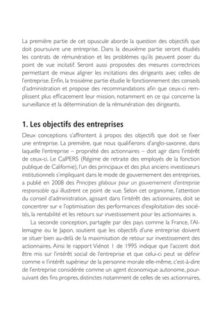 La première partie de cet opuscule aborde la question des objectifs que
doit poursuivre une entreprise. Dans la deuxième partie seront étudiés
les contrats de rémunération et les problèmes qu’ils peuvent poser du
point de vue incitatif. Seront aussi proposées des mesures correctrices
permettant de mieux aligner les incitations des dirigeants avec celles de
l’entreprise. Enfin, la troisième partie étudie le fonctionnement des conseils
d’administration et propose des recommandations afin que ceux-ci rem-
plissent plus efficacement leur mission, notamment en ce qui concerne la
surveillance et la détermination de la rémunération des dirigeants.


1. Les objectifs des entreprises
Deux conceptions s’affrontent à propos des objectifs que doit se fixer
une entreprise. La première, que nous qualifierons d’anglo-saxonne, dans
laquelle l’entreprise – propriété des actionnaires – doit agir dans l’intérêt
de ceux-ci. Le CalPERS (Régime de retraite des employés de la fonction
publique de Californie), l’un des principaux et des plus anciens investisseurs
institutionnels s’impliquant dans le mode de gouvernement des entreprises,
a publié en 2008 des Principes globaux pour un gouvernement d’entreprise
responsable qui illustrent ce point de vue. Selon cet organisme, l’attention
du conseil d’administration, agissant dans l’intérêt des actionnaires, doit se
concentrer sur « l’optimisation des performances d’exploitation des socié-
tés, la rentabilité et les retours sur investissement pour les actionnaires ».
    La seconde conception, partagée par des pays comme la France, l’Al-
lemagne ou le Japon, soutient que les objectifs d’une entreprise doivent
se situer bien au-delà de la maximisation de retour sur investissement des
actionnaires. Ainsi le rapport Viénot 1 de 1995 indique que l’accent doit
être mis sur l’intérêt social de l’entreprise et que celui-ci peut se définir
comme « l’intérêt supérieur de la personne morale elle-même, c’est-à-dire
de l’entreprise considérée comme un agent économique autonome, pour-
suivant des fins propres, distinctes notamment de celles de ses actionnaires,
 