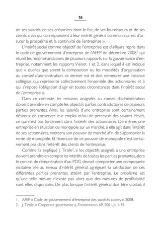 16


de ses salariés, de ses créanciers dont le fisc, de ses fournisseurs et de ses
clients, mais qui correspondent à leur intérêt général commun, qui est d’as-
surer la prospérité et la continuité de l’entreprise ».
    L’intérêt social comme objectif de l’entreprise est d’ailleurs repris dans
le code de gouvernement d’entreprise de l’AFEP de décembre 20081 qui
réunit les recommandations de plusieurs rapports sur la gouvernance d’en-
treprise, notamment les rapports Viénot 1 et 2, dans lequel il est indiqué
que «  quelles que soient la composition ou les modalités d’organisation
du conseil d’administration, ce dernier est et doit demeurer une instance
collégiale qui représente collectivement l’ensemble des actionnaires et à
qui s’impose l’obligation d’agir en toutes circonstances dans l’intérêt social
de l’entreprise ».
    Dans ce contexte, les missions assignées au conseil d’administration
doivent prendre en compte les objectifs parfois contradictoires de plusieurs
parties prenantes. Ainsi, les salariés d’une entreprise sont certainement
désireux de conserver leur emploi et/ou de percevoir des salaires élevés,
ce qui n’est pas forcément dans l’intérêt des actionnaires. De même, une
entreprise en situation de monopole sur un marché, si elle agit dans l’intérêt
de ses actionnaires, exercera son pouvoir de marché afin de s’approprier la
rente de monopole. Et l’exercice de ce pouvoir de monopole n’est certai-
nement pas dans l’intérêt des clients de l’entreprise.
    Comme l’a expliqué J. Tirole2, si les objectifs assignés à une entreprise
doivent prendre en compte les intérêts de toutes les parties prenantes, alors
le contrat de rémunération d’un PDG devrait comporter une composante
incitative liée au niveau d’intérêt général, agrégeant la satisfaction de ces
différentes parties prenantes, atteint par l’entreprise. Le problème est
qu’une telle mesure n’existe pas alors que des mesures de profitabilité
sont, elles, disponibles. De plus, lorsque l’intérêt général doit être satisfait, il


1. AFEP, « Code de gouvernement d’entreprise des sociétés cotées », 2008.
2. J. Tirole, « Corporate governance », Econometrica, 69, 2001, p. 1-35.
 