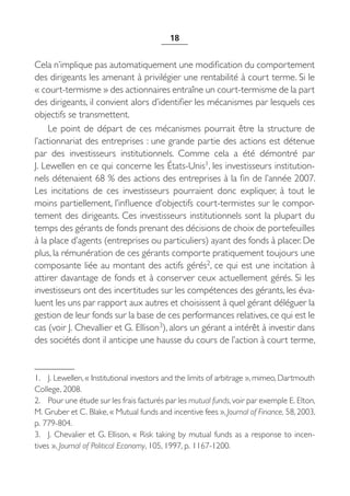 18


Cela n’implique pas automatiquement une modification du comportement
des dirigeants les amenant à privilégier une rentabilité à court terme. Si le
« court-termisme » des actionnaires entraîne un court-termisme de la part
des dirigeants, il convient alors d’identifier les mécanismes par lesquels ces
objectifs se transmettent.
     Le point de départ de ces mécanismes pourrait être la structure de
l’actionnariat des entreprises : une grande partie des actions est détenue
par des investisseurs institutionnels. Comme cela a été démontré par
J. Lewellen en ce qui concerne les États-Unis1, les investisseurs institution-
nels détenaient 68 % des actions des entreprises à la fin de l’année 2007.
Les incitations de ces investisseurs pourraient donc expliquer, à tout le
moins partiellement, l’influence d’objectifs court-termistes sur le compor-
tement des dirigeants. Ces investisseurs institutionnels sont la plupart du
temps des gérants de fonds prenant des décisions de choix de portefeuilles
à la place d’agents (entreprises ou particuliers) ayant des fonds à placer. De
plus, la rémunération de ces gérants comporte pratiquement toujours une
composante liée au montant des actifs gérés2, ce qui est une incitation à
attirer davantage de fonds et à conserver ceux actuellement gérés. Si les
investisseurs ont des incertitudes sur les compétences des gérants, les éva-
luent les uns par rapport aux autres et choisissent à quel gérant déléguer la
gestion de leur fonds sur la base de ces performances relatives, ce qui est le
cas (voir J. Chevallier et G. Ellison3), alors un gérant a intérêt à investir dans
des sociétés dont il anticipe une hausse du cours de l’action à court terme,


1. J. Lewellen, « Institutional investors and the limits of arbitrage », mimeo, Dartmouth
College, 2008.
2. Pour une étude sur les frais facturés par les mutual funds, voir par exemple E. Elton,
M. Gruber et C. Blake, « Mutual funds and incentive fees », Journal of Finance, 58, 2003,
p. 779-804.
3. J. Chevalier et G. Ellison, « Risk taking by mutual funds as a response to incen-
tives », Journal of Political Economy, 105, 1997, p. 1167-1200.
 
