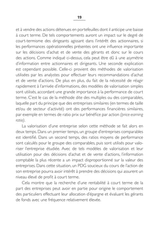 19


et à vendre des actions détenues en portefeuilles dont il anticipe une baisse
à court terme. De tels comportements auront un impact sur le degré de
court-termisme des dirigeants agissant dans l’intérêt des actionnaires, si
les performances opérationnelles présentes ont une influence importante
sur les décisions d’achat et de vente des gérants et donc sur le cours
des actions. Comme indiqué ci-dessus, cela peut être dû à une asymétrie
d’information entre actionnaires et dirigeants. Une seconde explication
est cependant possible. Celle-ci provient des méthodes de valorisation
utilisées par les analystes pour effectuer leurs recommandations d’achat
et de vente d’actions. De plus en plus, du fait de la nécessité de réagir
rapidement à l’arrivée d’informations, des modèles de valorisation simples
sont utilisés, accordant une grande importance à la performance de court
terme. C’est le cas de la méthode dite des multiples ou des comparables,
laquelle part du principe que des entreprises similaires (en termes de taille
et/ou de secteur d’activité) ont des performances financières similaires,
par exemple en termes de ratio prix sur bénéfice par action (price-earning
ratio).
     La valorisation d’une entreprise selon cette méthode se fait alors en
deux temps. Dans un premier temps, un groupe d’entreprises comparables
est identifié. Dans un second temps, des ratios moyens de performance
sont calculés pour le groupe des comparables, puis sont utilisés pour valo-
riser l’entreprise étudiée. Avec de tels modèles de valorisation et leur
utilisation pour des décisions d’achat et de vente d’actions, l’information
comptable la plus récente a un impact disproportionné sur la valeur des
entreprises. Dans cette situation, un PDG soucieux du cours de l’action de
son entreprise pourra avoir intérêt à prendre des décisions qui assurent un
niveau élevé de profit à court terme.
     Cela montre que la recherche d’une rentabilité à court terme de la
part des entreprises peut avoir en partie pour origine le comportement
des particuliers effectuant leur allocation d’épargne et évaluant les gérants
de fonds avec une fréquence relativement élevée.
 