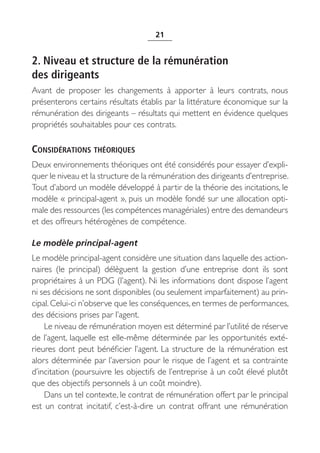 21


2. Niveau et structure de la rémunération
des dirigeants
Avant de proposer les changements à apporter à leurs contrats, nous
présenterons certains résultats établis par la littérature économique sur la
rémunération des dirigeants – résultats qui mettent en évidence quelques
propriétés souhaitables pour ces contrats.

CONSIDÉRATIONS THÉORIQUES
Deux environnements théoriques ont été considérés pour essayer d’expli-
quer le niveau et la structure de la rémunération des dirigeants d’entreprise.
Tout d’abord un modèle développé à partir de la théorie des incitations, le
modèle « principal-agent », puis un modèle fondé sur une allocation opti-
male des ressources (les compétences managériales) entre des demandeurs
et des offreurs hétérogènes de compétence.

Le modèle principal-agent
Le modèle principal-agent considère une situation dans laquelle des action-
naires (le principal) délèguent la gestion d’une entreprise dont ils sont
propriétaires à un PDG (l’agent). Ni les informations dont dispose l’agent
ni ses décisions ne sont disponibles (ou seulement imparfaitement) au prin-
cipal. Celui-ci n’observe que les conséquences, en termes de performances,
des décisions prises par l’agent.
    Le niveau de rémunération moyen est déterminé par l’utilité de réserve
de l’agent, laquelle est elle-même déterminée par les opportunités exté-
rieures dont peut bénéficier l’agent. La structure de la rémunération est
alors déterminée par l’aversion pour le risque de l’agent et sa contrainte
d’incitation (poursuivre les objectifs de l’entreprise à un coût élevé plutôt
que des objectifs personnels à un coût moindre).
    Dans un tel contexte, le contrat de rémunération offert par le principal
est un contrat incitatif, c’est-à-dire un contrat offrant une rémunération
 