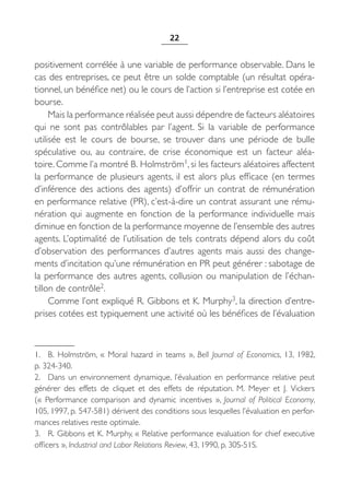 22


positivement corrélée à une variable de performance observable. Dans le
cas des entreprises, ce peut être un solde comptable (un résultat opéra-
tionnel, un bénéfice net) ou le cours de l’action si l’entreprise est cotée en
bourse.
     Mais la performance réalisée peut aussi dépendre de facteurs aléatoires
qui ne sont pas contrôlables par l’agent. Si la variable de performance
utilisée est le cours de bourse, se trouver dans une période de bulle
spéculative ou, au contraire, de crise économique est un facteur aléa-
toire. Comme l’a montré B. Holmström1, si les facteurs aléatoires affectent
la performance de plusieurs agents, il est alors plus efficace (en termes
d’inférence des actions des agents) d’offrir un contrat de rémunération
en performance relative (PR), c’est-à-dire un contrat assurant une rému-
nération qui augmente en fonction de la performance individuelle mais
diminue en fonction de la performance moyenne de l’ensemble des autres
agents. L’optimalité de l’utilisation de tels contrats dépend alors du coût
d’observation des performances d’autres agents mais aussi des change-
ments d’incitation qu’une rémunération en PR peut générer : sabotage de
la performance des autres agents, collusion ou manipulation de l’échan-
tillon de contrôle2.
     Comme l’ont expliqué R. Gibbons et K. Murphy3, la direction d’entre-
prises cotées est typiquement une activité où les bénéfices de l’évaluation



1. B.  Holmström, «  Moral hazard in teams  », Bell Journal of Economics, 13, 1982,
p. 324-340.
2. Dans un environnement dynamique, l’évaluation en performance relative peut
générer des effets de cliquet et des effets de réputation. M.  Meyer et J.  Vickers
(«  Performance comparison and dynamic incentives  », Journal of Political Economy,
105, 1997, p. 547-581) dérivent des conditions sous lesquelles l’évaluation en perfor-
mances relatives reste optimale.
3. R. Gibbons et K. Murphy, « Relative performance evaluation for chief executive
officers », Industrial and Labor Relations Review, 43, 1990, p. 30S-51S.
 