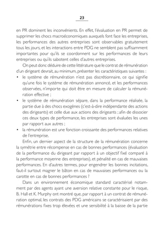 23


en PR dominent les inconvénients. En effet, l’évaluation en PR permet de
supprimer les chocs macroéconomiques auxquels font face les entreprises,
les performances des autres entreprises sont observables gratuitement
tous les jours, et les interactions entre PDG ne semblent pas suffisamment
importantes pour qu’ils se coordonnent sur les performances de leurs
entreprises ou qu’ils sabotent celles d’autres entreprises.
    On peut donc déduire de cette littérature que le contrat de rémunération
d’un dirigeant devrait, au minimum, présenter les caractéristiques suivantes :
• le système de rémunération n’est pas discrétionnaire, ce qui signifie
    qu’une fois le système de rémunération annoncé, et les performances
    observées, n’importe qui doit être en mesure de calculer la rémuné-
    ration effective ;
• le système de rémunération sépare, dans la performance réalisée, la
    partie due à des chocs exogènes (c’est-à-dire indépendante des actions
    des dirigeants) et celle due aux actions des dirigeants ; afin de dissocier
    ces deux types de performance, les entreprises sont évaluées les unes
    par rapport aux autres ;
• la rémunération est une fonction croissante des performances relatives
    de l’entreprise.
    Enfin, un dernier aspect de la structure de la rémunération concerne
la symétrie entre récompense en cas de bonnes performances (évaluation
de la performance du dirigeant par rapport à un objectif fixé comparé à
la performance moyenne des entreprises), et pénalité en cas de mauvaises
performances. En d’autres termes, pour engendrer les bonnes incitations,
faut-il surtout magner le bâton en cas de mauvaises performances ou la
carotte en cas de bonnes performances ?
    Dans un environnement économique standard caractérisé notam-
ment par des agents ayant une aversion relative constante pour le risque,
B. Hall et K. Murphy ont montré que, par rapport à un contrat de rémuné-
ration optimal, les contrats des PDG américains se caractérisaient par des
rémunérations fixes trop élevées et une sensibilité à la baisse de la partie
 