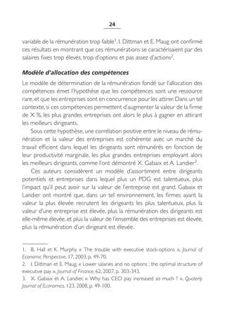 24


variable de la rémunération trop faible1. I. Dittman et E. Maug ont confirmé
ces résultats en montrant que ces rémunérations se caractérisaient par des
salaires fixes trop élevés, trop d’options et pas assez d’actions2.

Modèle d’allocation des compétences
Le modèle de détermination de la rémunération fondé sur l’allocation des
compétences émet l’hypothèse que les compétences sont une ressource
rare, et que les entreprises sont en concurrence pour les attirer. Dans un tel
contexte, si ces compétences permettent d’augmenter la valeur de la firme
de X %, les plus grandes entreprises ont alors le plus à gagner en attirant
les meilleurs dirigeants.
    Sous cette hypothèse, une corrélation positive entre le niveau de rému-
nération et la valeur des entreprises est cohérente avec un marché du
travail efficient dans lequel les dirigeants sont rémunérés en fonction de
leur productivité marginale, les plus grandes entreprises employant alors
les meilleurs dirigeants, comme l’ont démontré X. Gabaix et A. Landier3.
    Ces auteurs considèrent un modèle d’assortiment entre dirigeants
potentiels et entreprises dans lequel plus un PDG est talentueux, plus
l’impact qu’il peut avoir sur la valeur de l’entreprise est grand. Gabaix et
Landier ont montré que, dans un tel environnement, les firmes ayant la
valeur la plus élevée recrutent les dirigeants les plus talentueux, plus la
valeur d’une entreprise est élevée, plus la rémunération des dirigeants est
elle-même élevée, et plus la valeur de l’ensemble des entreprises est élevée,
plus la rémunération d’un dirigeant est élevée.


1. B.  Hall et K.  Murphy, «  The trouble with executive stock-options  », Journal of
Economic Perspective, 17, 2003, p. 49-70.
2. I. Dittman et E. Maug, « Lower salaries and no options : the optimal structure of
executive pay », Journal of Finance, 62, 2007, p. 303-343.
3. X. Gabaix et A. Landier, « Why has CEO pay increased so much ? », Quaterly
Journal of Economics, 123, 2008, p. 49-100.
 
