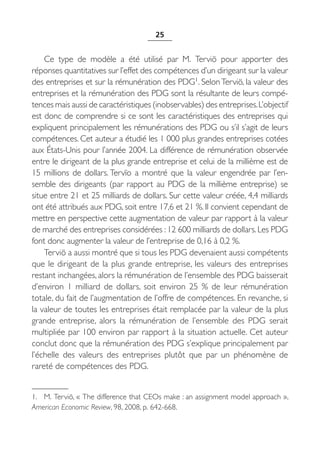 25


    Ce type de modèle a été utilisé par M.  Terviö pour apporter des
réponses quantitatives sur l’effet des compétences d’un dirigeant sur la valeur
des entreprises et sur la rémunération des PDG1. Selon Terviö, la valeur des
entreprises et la rémunération des PDG sont la résultante de leurs compé-
tences mais aussi de caractéristiques (inobservables) des entreprises. L’objectif
est donc de comprendre si ce sont les caractéristiques des entreprises qui
expliquent principalement les rémunérations des PDG ou s’il s’agit de leurs
compétences. Cet auteur a étudié les 1 000 plus grandes entreprises cotées
aux États-Unis pour l’année 2004. La différence de rémunération observée
entre le dirigeant de la plus grande entreprise et celui de la millième est de
15  millions de dollars. Tervïo a montré que la valeur engendrée par l’en-
semble des dirigeants (par rapport au PDG de la millième entreprise) se
situe entre 21 et 25 milliards de dollars. Sur cette valeur créée, 4,4 milliards
ont été attribués aux PDG, soit entre 17,6 et 21 %. Il convient cependant de
mettre en perspective cette augmentation de valeur par rapport à la valeur
de marché des entreprises considérées : 12 600 milliards de dollars. Les PDG
font donc augmenter la valeur de l’entreprise de 0,16 à 0,2 %.
    Terviö a aussi montré que si tous les PDG devenaient aussi compétents
que le dirigeant de la plus grande entreprise, les valeurs des entreprises
restant inchangées, alors la rémunération de l’ensemble des PDG baisserait
d’environ 1  milliard de dollars, soit environ 25  % de leur rémunération
totale, du fait de l’augmentation de l’offre de compétences. En revanche, si
la valeur de toutes les entreprises était remplacée par la valeur de la plus
grande entreprise, alors la rémunération de l’ensemble des PDG serait
multipliée par 100 environ par rapport à la situation actuelle. Cet auteur
conclut donc que la rémunération des PDG s’explique principalement par
l’échelle des valeurs des entreprises plutôt que par un phénomène de
rareté de compétences des PDG.


1. M. Terviö, « The difference that CEOs make : an assignment model approach »,
American Economic Review, 98, 2008, p. 642-668.
 