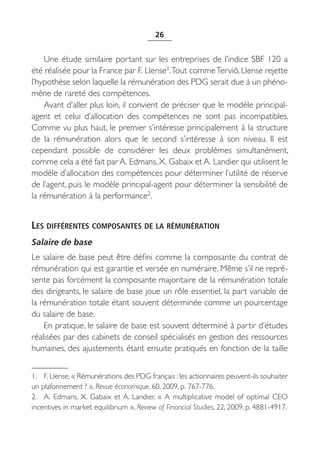 26


    Une étude similaire portant sur les entreprises de l’indice SBF 120 a
été réalisée pour la France par F. Llense1.Tout comme Terviö, Llense rejette
l’hypothèse selon laquelle la rémunération des PDG serait due à un phéno-
mène de rareté des compétences.
    Avant d’aller plus loin, il convient de préciser que le modèle principal-
agent et celui d’allocation des compétences ne sont pas incompatibles.
Comme vu plus haut, le premier s’intéresse principalement à la structure
de la rémunération alors que le second s’intéresse à son niveau. Il  est
cependant possible de considérer les deux problèmes simultanément,
comme cela a été fait par A. Edmans, X. Gabaix et A. Landier qui utilisent le
modèle d’allocation des compétences pour déterminer l’utilité de réserve
de l’agent, puis le modèle principal-agent pour déterminer la sensibilité de
la rémunération à la performance2.


LES DIFFÉRENTES COMPOSANTES DE LA RÉMUNÉRATION
Salaire de base
Le salaire de base peut être défini comme la composante du contrat de
rémunération qui est garantie et versée en numéraire. Même s’il ne repré-
sente pas forcément la composante majoritaire de la rémunération totale
des dirigeants, le salaire de base joue un rôle essentiel, la part variable de
la rémunération totale étant souvent déterminée comme un pourcentage
du salaire de base.
    En pratique, le salaire de base est souvent déterminé à partir d’études
réalisées par des cabinets de conseil spécialisés en gestion des ressources
humaines, des ajustements étant ensuite pratiqués en fonction de la taille


1. F. Llense, « Rémunérations des PDG français : les actionnaires peuvent-ils souhaiter
un plafonnement ? », Revue économique, 60, 2009, p. 767-776.
2. A.  Edmans, X. Gabaix et A. Landier, «  A multiplicative model of optimal CEO
incentives in market equilibrium », Review of Financial Studies, 22, 2009, p. 4881-4917.
 