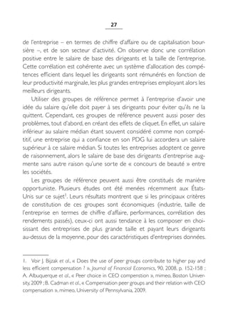 27


de l’entreprise – en termes de chiffre d’affaire ou de capitalisation bour-
sière  –, et de son secteur d’activité. On observe donc une corrélation
positive entre le salaire de base des dirigeants et la taille de l’entreprise.
Cette corrélation est cohérente avec un système d’allocation des compé-
tences efficient dans lequel les dirigeants sont rémunérés en fonction de
leur productivité marginale, les plus grandes entreprises employant alors les
meilleurs dirigeants.
      Utiliser des groupes de référence permet à l’entreprise d’avoir une
idée du salaire qu’elle doit payer à ses dirigeants pour éviter qu’ils ne la
quittent. Cependant, ces groupes de référence peuvent aussi poser des
problèmes, tout d’abord, en créant des effets de cliquet. En effet, un salaire
inférieur au salaire médian étant souvent considéré comme non compé-
titif, une entreprise qui a confiance en son PDG lui accordera un salaire
supérieur à ce salaire médian. Si toutes les entreprises adoptent ce genre
de raisonnement, alors le salaire de base des dirigeants d’entreprise aug-
mente sans autre raison qu’une sorte de « concours de beauté » entre
les sociétés.
      Les groupes de référence peuvent aussi être constitués de manière
opportuniste. Plusieurs études ont été menées récemment aux États-
Unis sur ce sujet1. Leurs résultats montrent que si les principaux critères
de constitution de ces groupes sont économiques (industrie, taille de
l’entreprise en termes de chiffre d’affaire, performances, corrélation des
rendements passés), ceux-ci ont aussi tendance à les composer en choi-
sissant des entreprises de plus grande taille et payant leurs dirigeants
au-dessus de la moyenne, pour des caractéristiques d’entreprises données.


1. Voir J. Bijzak et al., « Does the use of peer groups contribute to higher pay and
less efficient compensation ? », Journal of Financial Economics, 90, 2008, p. 152-158 ;
A. Albuquerque et al., « Peer choice in CEO compenstion », mimeo, Boston Univer-
sity, 2009 ; B. Cadman et al., « Compensation peer groups and their relation with CEO
compensation », mimeo, University of Pennsylvania, 2009.
 