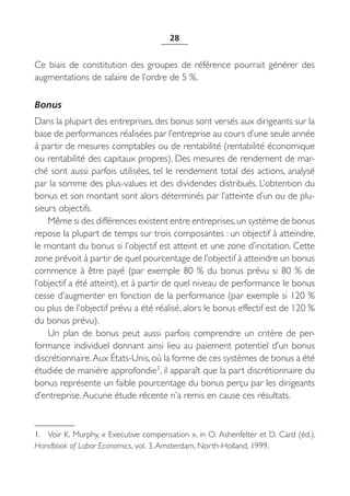 28


Ce biais de constitution des groupes de référence pourrait générer des
augmentations de salaire de l’ordre de 5 %.

Bonus
Dans la plupart des entreprises, des bonus sont versés aux dirigeants sur la
base de performances réalisées par l’entreprise au cours d’une seule année
à partir de mesures comptables ou de rentabilité (rentabilité économique
ou rentabilité des capitaux propres). Des mesures de rendement de mar-
ché sont aussi parfois utilisées, tel le rendement total des actions, analysé
par la somme des plus-values et des dividendes distribués. L’obtention du
bonus et son montant sont alors déterminés par l’atteinte d’un ou de plu-
sieurs objectifs.
    Même si des différences existent entre entreprises, un système de bonus
repose la plupart de temps sur trois composantes : un objectif à atteindre,
le montant du bonus si l’objectif est atteint et une zone d’incitation. Cette
zone prévoit à partir de quel pourcentage de l’objectif à atteindre un bonus
commence à être payé (par exemple 80  % du bonus prévu si 80  % de
l’objectif a été atteint), et à partir de quel niveau de performance le bonus
cesse d’augmenter en fonction de la performance (par exemple si 120 %
ou plus de l’objectif prévu a été réalisé, alors le bonus effectif est de 120 %
du bonus prévu).
    Un plan de bonus peut aussi parfois comprendre un critère de per-
formance individuel donnant ainsi lieu au paiement potentiel d’un bonus
discrétionnaire. Aux États-Unis, où la forme de ces systèmes de bonus a été
étudiée de manière approfondie1, il apparaît que la part discrétionnaire du
bonus représente un faible pourcentage du bonus perçu par les dirigeants
d’entreprise. Aucune étude récente n’a remis en cause ces résultats.



1. Voir K. Murphy, « Executive compensation », in O. Ashenfelter et D. Card (éd.),
Handbook of Labor Economics, vol. 3, Amsterdam, North-Holland, 1999.
 