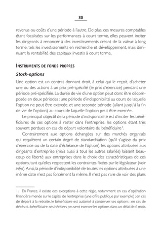 30


revenus ou coûts d’une période à l’autre. De plus, ces mesures comptables
étant focalisées sur les performances à court terme, elles peuvent inciter
les dirigeants à renoncer à des investissements créant de la valeur à long
terme, tels les investissements en recherche et développement, mais dimi-
nuant la rentabilité des capitaux investis à court terme.

INSTRUMENTS DE FONDS PROPRES
Stock-options
Une option est un contrat donnant droit, à celui qui le reçoit, d’acheter
une ou des actions à un prix pré-spécifié (le prix d’exercice) pendant une
période pré-spécifiée. La durée de vie d’une option peut donc être décom-
posée en deux périodes : une période d’indisponibilité au cours de laquelle
l’option ne peut être exercée, et une seconde période (allant jusqu’à la fin
de vie de l’option) au cours de laquelle l’option peut être exercée.
     Le principal objectif de la période d’indisponibilité est d’inciter les béné-
ficiaires de ces options à rester dans l’entreprise, les options étant très
souvent perdues en cas de départ volontaire du bénéficiaire1.
     Contrairement aux options échangées sur des marchés organisés
qui requièrent un certain degré de standardisation (qu’il s’agisse du prix
d’exercice ou de la date d’échéance de l’option), les options attribuées aux
dirigeants d’entreprise (mais aussi à tous les autres salariés) laissent beau-
coup de liberté aux entreprises dans le choix des caractéristiques de ces
options, tant qu’elles respectent les contraintes fixées par le législateur (voir
infra). Ainsi, la période d’indisponibilité de toutes les options attribuées à une
même date n’est pas forcément la même. Il n’est pas rare de voir des plans


1. En France, il existe des exceptions à cette règle, notamment en cas d’opération
financière menée sur le capital de l’entreprise (une offre publique par exemple) ; en cas
de départ à la retraite, le bénéficiaire est autorisé à conserver ses options ; en cas de
décès du bénéficiaire, ses héritiers peuvent exercer les options dans un délai de 6 mois.
 