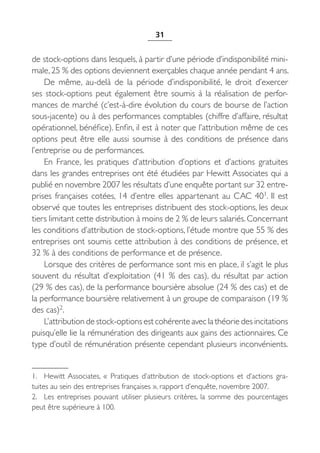 31


de stock-options dans lesquels, à partir d’une période d’indisponibilité mini-
male, 25 % des options deviennent exerçables chaque année pendant 4 ans.
    De même, au-delà de la période d’indisponibilité, le droit d’exercer
ses stock-options peut également être soumis à la réalisation de perfor-
mances de marché (c’est-à-dire évolution du cours de bourse de l’action
sous-jacente) ou à des performances comptables (chiffre d’affaire, résultat
opérationnel, bénéfice). Enfin, il est à noter que l’attribution même de ces
options peut être elle aussi soumise à des conditions de présence dans
l’entreprise ou de performances.
    En France, les pratiques d’attribution d’options et d’actions gratuites
dans les grandes entreprises ont été étudiées par Hewitt Associates qui a
publié en novembre 2007 les résultats d’une enquête portant sur 32 entre-
prises françaises cotées, 14 d’entre elles appartenant au CAC 401. Il est
observé que toutes les entreprises distribuent des stock-options, les deux
tiers limitant cette distribution à moins de 2 % de leurs salariés. Concernant
les conditions d’attribution de stock-options, l’étude montre que 55 % des
entreprises ont soumis cette attribution à des conditions de présence, et
32 % à des conditions de performance et de présence.
    Lorsque des critères de performance sont mis en place, il s’agit le plus
souvent du résultat d’exploitation (41  % des cas), du résultat par action
(29 % des cas), de la performance boursière absolue (24 % des cas) et de
la performance boursière relativement à un groupe de comparaison (19 %
des cas)2.
    L’attribution de stock-options est cohérente avec la théorie des incitations
puisqu’elle lie la rémunération des dirigeants aux gains des actionnaires. Ce
type d’outil de rémunération présente cependant plusieurs inconvénients.


1. Hewitt Associates, «  Pratiques d’attribution de stock-options et d’actions gra-
tuites au sein des entreprises françaises », rapport d’enquête, novembre 2007.
2. Les entreprises pouvant utiliser plusieurs critères, la somme des pourcentages
peut être supérieure à 100.
 