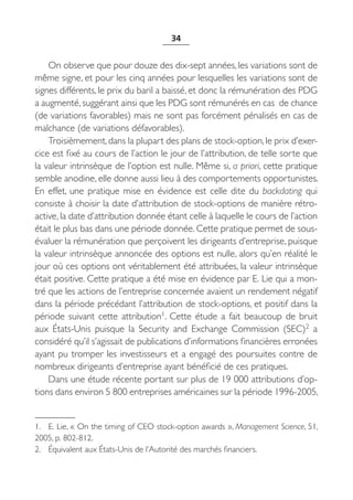 34


    On observe que pour douze des dix-sept années, les variations sont de
même signe, et pour les cinq années pour lesquelles les variations sont de
signes différents, le prix du baril a baissé, et donc la rémunération des PDG
a augmenté, suggérant ainsi que les PDG sont rémunérés en cas de chance
(de variations favorables) mais ne sont pas forcément pénalisés en cas de
malchance (de variations défavorables).
    Troisièmement, dans la plupart des plans de stock-option, le prix d’exer-
cice est fixé au cours de l’action le jour de l’attribution, de telle sorte que
la valeur intrinsèque de l’option est nulle. Même si, a priori, cette pratique
semble anodine, elle donne aussi lieu à des comportements opportunistes.
En effet, une pratique mise en évidence est celle dite du backdating qui
consiste à choisir la date d’attribution de stock-options de manière rétro-
active, la date d’attribution donnée étant celle à laquelle le cours de l’action
était le plus bas dans une période donnée. Cette pratique permet de sous-
évaluer la rémunération que perçoivent les dirigeants d’entreprise, puisque
la valeur intrinsèque annoncée des options est nulle, alors qu’en réalité le
jour où ces options ont véritablement été attribuées, la valeur intrinsèque
était positive. Cette pratique a été mise en évidence par E. Lie qui a mon-
tré que les actions de l’entreprise concernée avaient un rendement négatif
dans la période précédant l’attribution de stock-options, et positif dans la
période suivant cette attribution1. Cette étude a fait beaucoup de bruit
aux États-Unis puisque la Security and Exchange Commission (SEC)2 a
considéré qu’il s’agissait de publications d’informations financières erronées
ayant pu tromper les investisseurs et a engagé des poursuites contre de
nombreux dirigeants d’entreprise ayant bénéficié de ces pratiques.
    Dans une étude récente portant sur plus de 19 000 attributions d’op-
tions dans environ 5 800 entreprises américaines sur la période 1996-2005,


1. E. Lie, « On the timing of CEO stock-option awards », Management Science, 51,
2005, p. 802-812.
2. Équivalent aux États-Unis de l’Autorité des marchés financiers.
 