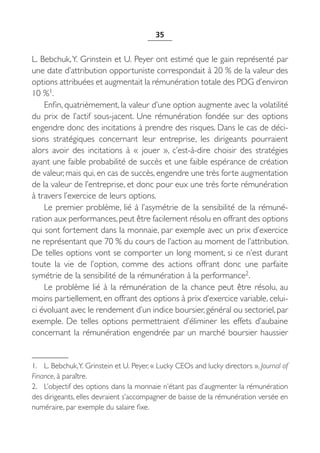 35


L. Bebchuk, Y. Grinstein et U. Peyer ont estimé que le gain représenté par
une date d’attribution opportuniste correspondait à 20 % de la valeur des
options attribuées et augmentait la rémunération totale des PDG d’environ
10 %1.
    Enfin, quatrièmement, la valeur d’une option augmente avec la volatilité
du prix de l’actif sous-jacent. Une rémunération fondée sur des options
engendre donc des incitations à prendre des risques. Dans le cas de déci-
sions stratégiques concernant leur entreprise, les dirigeants pourraient
alors avoir des incitations à «  jouer  », c’est-à-dire choisir des stratégies
ayant une faible probabilité de succès et une faible espérance de création
de valeur, mais qui, en cas de succès, engendre une très forte augmentation
de la valeur de l’entreprise, et donc pour eux une très forte rémunération
à travers l’exercice de leurs options.
    Le premier problème, lié à l’asymétrie de la sensibilité de la rémuné-
ration aux performances, peut être facilement résolu en offrant des options
qui sont fortement dans la monnaie, par exemple avec un prix d’exercice
ne représentant que 70 % du cours de l’action au moment de l’attribution.
De telles options vont se comporter un long moment, si ce n’est durant
toute la vie de l’option, comme des actions offrant donc une parfaite
symétrie de la sensibilité de la rémunération à la performance2.
    Le problème lié à la rémunération de la chance peut être résolu, au
moins partiellement, en offrant des options à prix d’exercice variable, celui-
ci évoluant avec le rendement d’un indice boursier, général ou sectoriel, par
exemple. De telles options permettraient d’éliminer les effets d’aubaine
concernant la rémunération engendrée par un marché boursier haussier


1. L. Bebchuk,Y. Grinstein et U. Peyer, « Lucky CEOs and lucky directors », Journal of
Finance, à paraître.
2. L’objectif des options dans la monnaie n’étant pas d’augmenter la rémunération
des dirigeants, elles devraient s’accompagner de baisse de la rémunération versée en
numéraire, par exemple du salaire fixe.
 