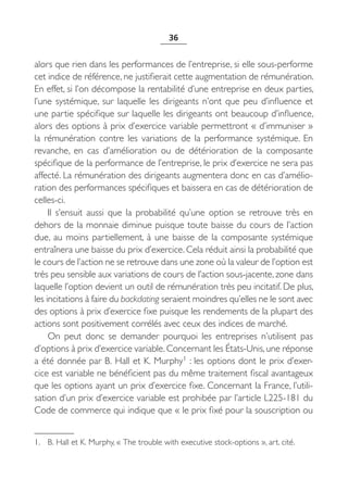 36


alors que rien dans les performances de l’entreprise, si elle sous-performe
cet indice de référence, ne justifierait cette augmentation de rémunération.
En effet, si l’on décompose la rentabilité d’une entreprise en deux parties,
l’une systémique, sur laquelle les dirigeants n’ont que peu d’influence et
une partie spécifique sur laquelle les dirigeants ont beaucoup d’influence,
alors des options à prix d’exercice variable permettront « d’immuniser »
la rémunération contre les variations de la performance systémique. En
revanche, en cas d’amélioration ou de détérioration de la composante
spécifique de la performance de l’entreprise, le prix d’exercice ne sera pas
affecté. La rémunération des dirigeants augmentera donc en cas d’amélio-
ration des performances spécifiques et baissera en cas de détérioration de
celles-ci.
     Il s’ensuit aussi que la probabilité qu’une option se retrouve très en
dehors de la monnaie diminue puisque toute baisse du cours de l’action
due, au moins partiellement, à une baisse de la composante systémique
entraînera une baisse du prix d’exercice. Cela réduit ainsi la probabilité que
le cours de l’action ne se retrouve dans une zone où la valeur de l’option est
très peu sensible aux variations de cours de l’action sous-jacente, zone dans
laquelle l’option devient un outil de rémunération très peu incitatif. De plus,
les incitations à faire du backdating seraient moindres qu’elles ne le sont avec
des options à prix d’exercice fixe puisque les rendements de la plupart des
actions sont positivement corrélés avec ceux des indices de marché.
     On peut donc se demander pourquoi les entreprises n’utilisent pas
d’options à prix d’exercice variable. Concernant les États-Unis, une réponse
a été donnée par B. Hall et K. Murphy1 : les options dont le prix d’exer-
cice est variable ne bénéficient pas du même traitement fiscal avantageux
que les options ayant un prix d’exercice fixe. Concernant la France, l’utili-
sation d’un prix d’exercice variable est prohibée par l’article L225-181 du
Code de commerce qui indique que « le prix fixé pour la souscription ou


1. B. Hall et K. Murphy, « The trouble with executive stock-options », art. cité.
 