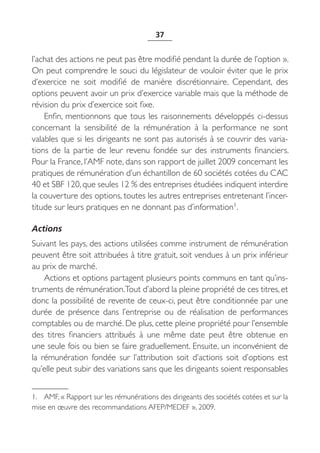 37


l’achat des actions ne peut pas être modifié pendant la durée de l’option ».
On peut comprendre le souci du législateur de vouloir éviter que le prix
d’exercice ne soit modifié de manière discrétionnaire. Cependant, des
options peuvent avoir un prix d’exercice variable mais que la méthode de
révision du prix d’exercice soit fixe.
    Enfin, mentionnons que tous les raisonnements développés ci-dessus
concernant la sensibilité de la rémunération à la performance ne sont
valables que si les dirigeants ne sont pas autorisés à se couvrir des varia-
tions de la partie de leur revenu fondée sur des instruments financiers.
Pour la France, l’AMF note, dans son rapport de juillet 2009 concernant les
pratiques de rémunération d’un échantillon de 60 sociétés cotées du CAC
40 et SBF 120, que seules 12 % des entreprises étudiées indiquent interdire
la couverture des options, toutes les autres entreprises entretenant l’incer-
titude sur leurs pratiques en ne donnant pas d’information1.

Actions
Suivant les pays, des actions utilisées comme instrument de rémunération
peuvent être soit attribuées à titre gratuit, soit vendues à un prix inférieur
au prix de marché.
    Actions et options partagent plusieurs points communs en tant qu’ins-
truments de rémunération.Tout d’abord la pleine propriété de ces titres, et
donc la possibilité de revente de ceux-ci, peut être conditionnée par une
durée de présence dans l’entreprise ou de réalisation de performances
comptables ou de marché. De plus, cette pleine propriété pour l’ensemble
des titres financiers attribués à une même date peut être obtenue en
une seule fois ou bien se faire graduellement. Ensuite, un inconvénient de
la rémunération fondée sur l’attribution soit d’actions soit d’options est
qu’elle peut subir des variations sans que les dirigeants soient responsables


1. AMF, « Rapport sur les rémunérations des dirigeants des sociétés cotées et sur la
mise en œuvre des recommandations AFEP/MEDEF », 2009.
 