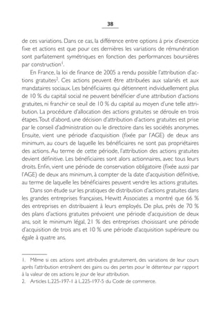 38


de ces variations. Dans ce cas, la différence entre options à prix d’exercice
fixe et actions est que pour ces dernières les variations de rémunération
sont parfaitement symétriques en fonction des performances boursières
par construction1.
    En France, la loi de finance de 2005 a rendu possible l’attribution d’ac-
tions gratuites2. Ces actions peuvent être attribuées aux salariés et aux
mandataires sociaux. Les bénéficiaires qui détiennent individuellement plus
de 10 % du capital social ne peuvent bénéficier d’une attribution d’actions
gratuites, ni franchir ce seuil de 10 % du capital au moyen d’une telle attri-
bution. La procédure d’allocation des actions gratuites se déroule en trois
étapes. Tout d’abord, une décision d’attribution d’actions gratuites est prise
par le conseil d’administration ou le directoire dans les sociétés anonymes.
Ensuite, vient une période d’acquisition (fixée par l’AGE) de deux ans
minimum, au cours de laquelle les bénéficiaires ne sont pas propriétaires
des actions. Au terme de cette période, l’attribution des actions gratuites
devient définitive. Les bénéficiaires sont alors actionnaires, avec tous leurs
droits. Enfin, vient une période de conservation obligatoire (fixée aussi par
l’AGE) de deux ans minimum, à compter de la date d’acquisition définitive,
au terme de laquelle les bénéficiaires peuvent vendre les actions gratuites.
    Dans son étude sur les pratiques de distribution d’actions gratuites dans
les grandes entreprises françaises, Hewitt Associates a montré que 66 %
des entreprises en distribuaient à leurs employés. De plus, près de 70 %
des plans d’actions gratuites prévoient une période d’acquisition de deux
ans, soit le minimum légal, 21 % des entreprises choisissant une période
d’acquisition de trois ans et 10 % une période d’acquisition supérieure ou
égale à quatre ans.


1. Même si ces actions sont attribuées gratuitement, des variations de leur cours
après l’attribution entraînent des gains ou des pertes pour le détenteur par rapport
à la valeur de ces actions le jour de leur attribution.
2. Articles L.225-197-1 à L.225-197-5 du Code de commerce.
 