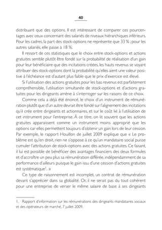 40


distribuant que des options. Il est intéressant de comparer ces pourcen-
tages avec ceux concernant des salariés de niveaux hiérarchiques inférieurs.
Pour les cadres, la part des stock-options ne représente que 33 % ; pour les
autres salariés, elle passe à 18 %.
     Il ressort de ces statistiques que le choix entre stock-options et actions
gratuites semble plutôt être fondé sur la probabilité de réalisation d’un gain
pour leur bénéficiaire que des incitations créées, les hauts revenus se voyant
attribuer des stock-options dont la probabilité qu’elles aient une valeur posi-
tive à l’échéance est d’autant plus faible que le prix d’exercice est élevé.
     Si l’utilisation des actions gratuites pour les bas revenus est parfaitement
compréhensible, l’utilisation simultanée de stock-options et d’actions gra-
tuites pour les dirigeants amène à s’interroger sur les raisons de ce choix.
     Comme cela a déjà été énoncé, le choix d’un instrument de rémuné-
ration plutôt que d’un autre devrait être fondé sur l’alignement des incitations
qu’il crée entre dirigeants et actionnaires, et sur le coût lié à l’utilisation de
cet instrument pour l’entreprise. À ce titre, on lit souvent que les actions
gratuites apparaissent comme un instrument moins approprié que les
options car elles permettent toujours d’obtenir un gain lors de leur cession.
Par exemple, le rapport Houillon de juillet 2009 explique que « Le pro-
blème est qu’en droit, rien ne s’oppose à ce qu’un mandataire social puisse
cumuler l’attribution de stock-options avec des actions gratuites. Ce faisant,
il lui est possible de bénéficier des avantages financiers des deux formules
et d’accroître un peu plus sa rémunération différée, indépendamment de sa
performance d’ailleurs puisque le gain issu d’une cession d’actions gratuites
est systématique1. »
     Ce type de raisonnement est incomplet, un contrat de rémunération
devant s’apprécier dans sa globalité. Or, il ne serait pas du tout cohérent
pour une entreprise de verser le même salaire de base à ses dirigeants


1. Rapport d’information sur les rémunérations des dirigeants mandataires sociaux
et des opérateurs de marché, 7 juillet 2009.
 