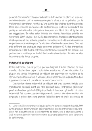 44


peuvent être utilisés. Et, toujours dans le but de mettre en place un système
de rémunération qui ne récompense pas la chance et ne pénalise pas la
malchance, il semblerait normal qu’une partie des critères d’attribution des
titres soit énoncée en termes de performances relatives. Cependant, les
pratiques actuelles des entreprises françaises semblent bien éloignées de
ces suggestions. En effet, selon l’étude de Hewitt Associates publiée en
novembre 2007, seules 18 et 12 % des entreprises françaises attribuant des
stock-options et des actions gratuites, respectivement, utilisent des critères
en performance relative pour l’attribution effective de ces options. Cela est
très différent des pratiques anglo-saxonnes puisque 40 % des entreprises
américaines et 80 % des entreprises britanniques utilisent des critères en
performance relative pour la distribution de rémunération fondée sur des
instruments de fonds propres.

Indemnité de départ
Cette indemnité, qui est perçue par un dirigeant à la fin effective de son
mandat, résulte d’un départ volontaire anticipé ou d’une révocation. La
plupart du temps, l’indemnité de départ est exprimée en multiple de la
rémunération (fixe ou fixe + variable). Elle s’accompagne aussi, parfois, d’un
supplément associé à une clause de non-concurrence.
    L’attribution d’une indemnité de départ est très souvent limitée aux
mandataires sociaux ayant un rôle exécutif dans l’entreprise (directeur
général, directeur général délégué, président directeur général)1. Et cette
indemnité fait souvent partie intégrante du contrat de rémunération du
dirigeant. Il existe donc une grande flexibilité dans le choix du niveau et


1. Dans l’échantillon d’entreprises étudié par l’AMF dans son rapport de juillet 2009
sur les pratiques de rémunération des dirigeants des grandes entreprises, un seul pré-
sident non exécutif bénéficie d’une indemnité de départ, celle-ci étant équivalente à
vingt mois de la dernière rémunération (fixe et variable) et soumises à des conditions
de performance.
 
