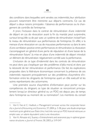 45


des conditions dans lesquelles sont versées ces indemnités, leur attribution
pouvant notamment être restreinte aux départs contraints. Ce cas de
départ a deux raisons principales : l’absence de performances ou le chan-
gement de contrôle de l’entreprise.
    A priori, l’inclusion dans le contrat de rémunération d’une indemnité
de départ en cas de révocation avant la fin du mandat peut surprendre,
surtout lorsqu’elle va de pair avec un système de rémunération incitatif liant
le niveau de rémunération aux performances de l’entreprise. En effet, si la
menace d’une révocation en cas de mauvaises performances va dans le sens
d’une corrélation positive entre performances et rémunération, la révocation
s’accompagnant en général d’une perte de réputation et d’une baisse de la
rémunération future1, la mise en place d’une indemnité de départ introduit
un élément de rémunération négativement corrélé avec la performance.
    L’inclusion de ce type d’indemnité dans les contrats de rémunération
ne peut donc pas s’expliquer par des problèmes d’aléa moral, et donc par
la nécessité de lier rémunération et performance. De fait, les explications
proposées dans la littérature économique concernant la présence de ces
indemnités reposent principalement sur des problèmes d’asymétrie d’in-
formation entre les dirigeants de l’entreprise ayant un rôle exécutif et les
autres représentants des actionnaires.
    Une première source d’asymétrie d’information peut porter sur les
compétences du dirigeant, ce type de situation se rencontrant principa-
lement lorsqu’un directeur général ou un PDG est depuis peu de temps
dans l’entreprise au moment de sa nomination2. Les membres du conseil


1. Voir E. Fee et C. Hadlock, « Management turnover across the corporate hierar-
chy », Journal of Accounting and Economics, 37, 2004, p. 3-38, pour une étude empirique
montrant qu’en général, aux États-Unis, il est très rare qu’un PDG licencié retrouve un
emploi avec un salaire équivalent suite à une révocation.
2. Voir A. Almazan et J. Suarez, « Entrenchment and severance pay in optimal gover-
nance structures », Journal of Finance, 58, 2003, p. 519-547
 