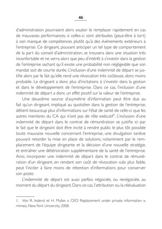 46


d’administration pourraient alors vouloir le remplacer rapidement en cas
de mauvaises performances, si celles-ci sont attribuées (peut-être à tort)
à son manque de compétences plutôt qu’à des événements extérieurs à
l’entreprise. Ce dirigeant, pouvant anticiper un tel type de comportement
de la part du conseil d’administration, se trouvera dans une situation très
inconfortable et ne verra alors que peu d’intérêt à s’investir dans la gestion
de l’entreprise sachant qu’il existe une probabilité non négligeable que son
mandat soit de courte durée. L’inclusion d’une indemnité de départ se jus-
tifie alors par le fait qu’elle rend une révocation très coûteuse, donc moins
probable. Le dirigeant a donc plus d’incitations à s’investir dans la gestion
et dans le développement de l’entreprise. Dans ce cas, l’inclusion d’une
indemnité de départ a donc un effet positif sur la valeur de l’entreprise.
     Une deuxième source d’asymétrie d’information peut être due au
fait qu’un dirigeant, impliqué au quotidien dans la gestion de l’entreprise,
détient beaucoup plus d’informations sur l’état de santé de celle-ci que les
autres membres du CA qui n’ont pas de rôle exécutif1. L’inclusion d’une
indemnité de départ dans le contrat de rémunération se justifie ici par
le fait que le dirigeant doit être incité à rendre public le plus tôt possible
toute mauvaise nouvelle concernant l’entreprise, une divulgation tardive
pouvant retarder la mise en place de solutions, notamment par le rem-
placement de l’équipe dirigeante et la décision d’une nouvelle stratégie,
et entraîner une détérioration supplémentaire de la santé de l’entreprise.
Ainsi, incorporer une indemnité de départ dans le contrat de rémuné-
ration d’un dirigeant, en rendant son coût de révocation subi plus faible,
peut l’inciter à faire moins de rétention d’informations pour conserver
son poste.
     L’indemnité de départ est aussi parfois négociée, ou renégociée, au
moment du départ du dirigeant. Dans ce cas, l’attribution ou la réévaluation


1. Voir R.  Inderst et H.  Muller, «  CEO Replacement under private information  »,
mimeo, New York University, 2008.
 