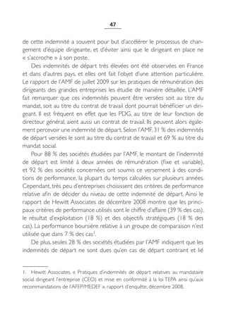 47


de cette indemnité a souvent pour but d’accélérer le processus de chan-
gement d’équipe dirigeante, et d’éviter ainsi que le dirigeant en place ne
« s’accroche » à son poste.
     Des indemnités de départ très élevées ont été observées en France
et dans d’autres pays, et elles ont fait l’objet d’une attention particulière.
Le rapport de l’AMF de juillet 2009 sur les pratiques de rémunération des
dirigeants des grandes entreprises les étudie de manière détaillée. L’AMF
fait remarquer que ces indemnités peuvent être versées soit au titre du
mandat, soit au titre du contrat de travail dont pourrait bénéficier un diri-
geant. Il est fréquent en effet que les PDG, au titre de leur fonction de
directeur général, aient aussi un contrat de travail. Ils peuvent alors égale-
ment percevoir une indemnité de départ. Selon l’AMF, 31 % des indemnités
de départ versées le sont au titre du contrat de travail et 69 % au titre du
mandat social.
     Pour 88 % des sociétés étudiées par l’AMF, le montant de l’indemnité
de départ est limité à deux années de rémunération (fixe et variable),
et 92 % des sociétés concernées ont soumis ce versement à des condi-
tions de performance, la plupart du temps calculées sur plusieurs années.
Cependant, très peu d’entreprises choisissent des critères de performance
relative afin de décider du niveau de cette indemnité de départ. Ainsi le
rapport de Hewitt Associates de décembre 2008 montre que les princi-
paux critères de performance utilisés sont le chiffre d’affaire (39 % des cas),
le résultat d’exploitation (18  %) et des objectifs stratégiques (18  % des
cas). La performance boursière relative à un groupe de comparaison n’est
utilisée que dans 7 % des cas1.
     De plus, seules 28 % des sociétés étudiées par l’AMF indiquent que les
indemnités de départ ne sont dues qu’en cas de départ contraint et lié


1. Hewitt Associates, «  Pratiques d’indemnités de départ relatives au mandataire
social dirigeant l’entreprise (CEO) et mise en conformité à la loi TEPA ainsi qu’aux
recommandations de l’AFEP/MEDEF », rapport d’enquête, décembre 2008.
 