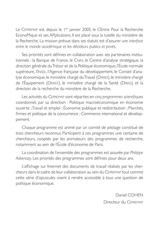 Le CEPREMAP est, depuis le 1er janvier 2005, le CEntre Pour la Recherche
EconoMique et ses APplications. Il est placé sous la tutelle du ministère de
la Recherche. La mission prévue dans ses statuts est d’assurer une interface
entre le monde académique et les décideurs publics et privés.
    Ses priorités sont définies en collaboration avec ses partenaires institu-
tionnels : la Banque de France, le CNRS, le Centre d’analyse stratégique, la
direction générale du Trésor et de la Politique économique, l’École normale
supérieure, l’INSEE, l’Agence française du développement, le Conseil d’ana-
lyse économique, le ministère chargé du Travail (DARES), le ministère chargé
de l’Équipement (DRAST), le ministère chargé de la Santé (DREES) et la
direction de la recherche du ministère de la Recherche.
    Les activités du CEPREMAP sont réparties en cinq programmes scientifiques
coordonnés par sa direction  : Politique macroéconomique en économie
ouverte ; Travail et emploi ; Économie publique et redistribution ; Marchés,
firmes et politique de la concurrence ; Commerce international et dévelop-
pement.
    Chaque programme est animé par un comité de pilotage constitué de
trois chercheurs reconnus. Participent à ces programmes une centaine de
chercheurs, cooptés par les animateurs des programmes de recherche,
notamment au sein de l’École d’économie de Paris.
   La coordination de l’ensemble des programmes est assurée par Philippe
Askenazy. Les priorités des programmes sont définies pour deux ans.
    L’affichage sur Internet des documents de travail réalisés par les cher-
cheurs dans le cadre de leur collaboration au sein du CEPREMAP tout comme
cette série d’opuscules visent à rendre accessible à tous une question de
politique économique.

                                                             Daniel COHEN
                                                     Directeur du CEPREMAP
 