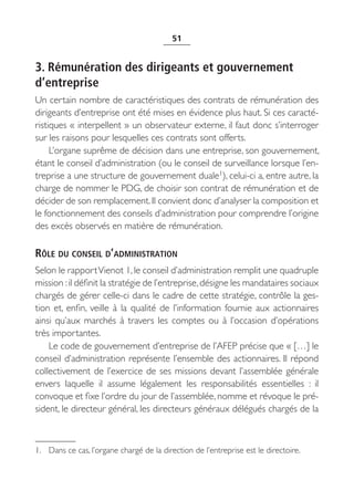 51


3. Rémunération des dirigeants et gouvernement
d’entreprise
Un certain nombre de caractéristiques des contrats de rémunération des
dirigeants d’entreprise ont été mises en évidence plus haut. Si ces caracté-
ristiques « interpellent » un observateur externe, il faut donc s’interroger
sur les raisons pour lesquelles ces contrats sont offerts.
     L’organe suprême de décision dans une entreprise, son gouvernement,
étant le conseil d’administration (ou le conseil de surveillance lorsque l’en-
treprise a une structure de gouvernement duale1), celui-ci a, entre autre, la
charge de nommer le PDG, de choisir son contrat de rémunération et de
décider de son remplacement. Il convient donc d’analyser la composition et
le fonctionnement des conseils d’administration pour comprendre l’origine
des excès observés en matière de rémunération.

RÔLE DU CONSEIL D’ADMINISTRATION
Selon le rapport Vienot 1, le conseil d’administration remplit une quadruple
mission : il définit la stratégie de l’entreprise, désigne les mandataires sociaux
chargés de gérer celle-ci dans le cadre de cette stratégie, contrôle la ges-
tion et, enfin, veille à la qualité de l’information fournie aux actionnaires
ainsi qu’aux marchés à travers les comptes ou à l’occasion d’opérations
très importantes.
    Le code de gouvernement d’entreprise de l’AFEP précise que « […] le
conseil d’administration représente l’ensemble des actionnaires. Il répond
collectivement de l’exercice de ses missions devant l’assemblée générale
envers laquelle il assume légalement les responsabilités essentielles  : il
convoque et fixe l’ordre du jour de l’assemblée, nomme et révoque le pré-
sident, le directeur général, les directeurs généraux délégués chargés de la



1. Dans ce cas, l’organe chargé de la direction de l’entreprise est le directoire.
 